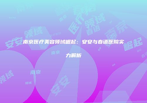 南京医疗美容领域崛起：安安与春语医院实力解析