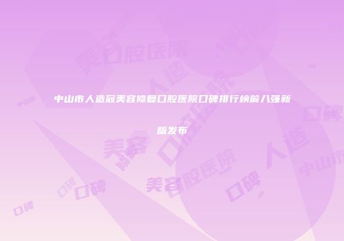中山市人造冠美容修复口腔医院口碑排行榜前八强新版发布