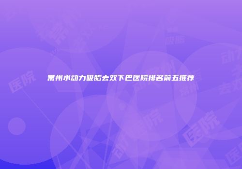 常州水动力吸脂去双下巴医院排名前五推荐