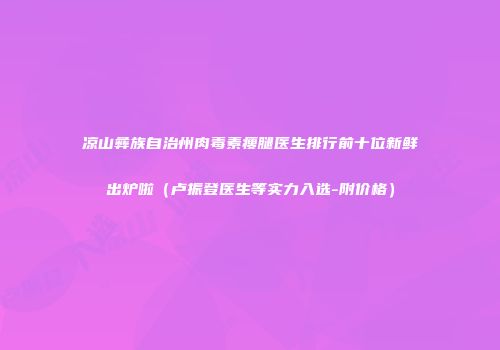 凉山彝族自治州肉毒素瘦腿医生排行前十位新鲜出炉啦（卢振登医生等实力入选-附价格）