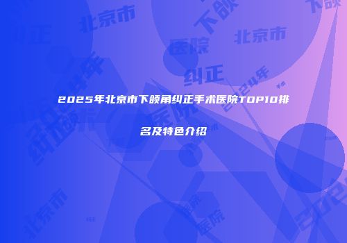 2025年北京市下颌角纠正手术医院TOP10排名及特色介绍