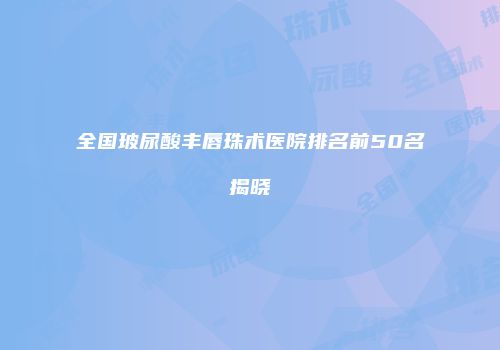 全国玻尿酸丰唇珠术医院排名前50名揭晓