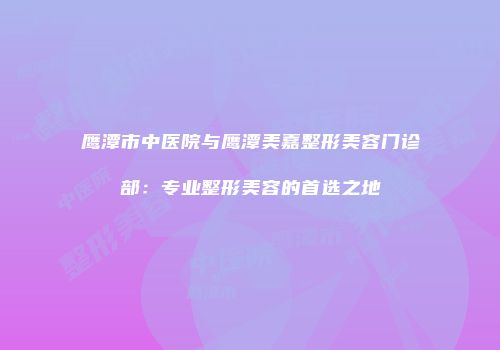 鹰潭市中医院与鹰潭美嘉整形美容门诊部：专业整形美容的首选之地