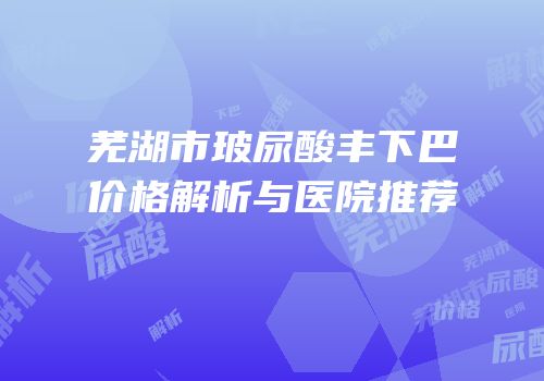 芜湖市玻尿酸丰下巴价格解析与医院推荐