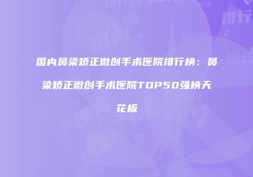 国内鼻梁矫正微创手术医院排行榜：鼻梁矫正微创手术医院TOP50强榜天花板