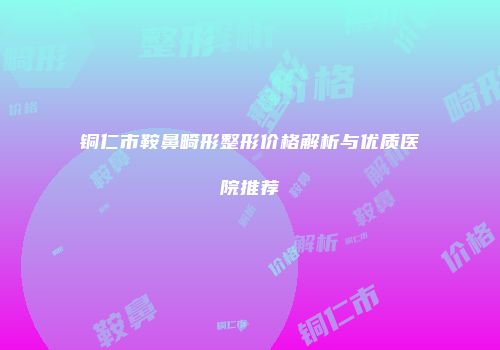 铜仁市鞍鼻畸形整形价格解析与优质医院推荐