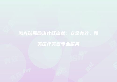 激光玻尿酸治疗红血丝：安全有效，雅美医疗美容专业服务