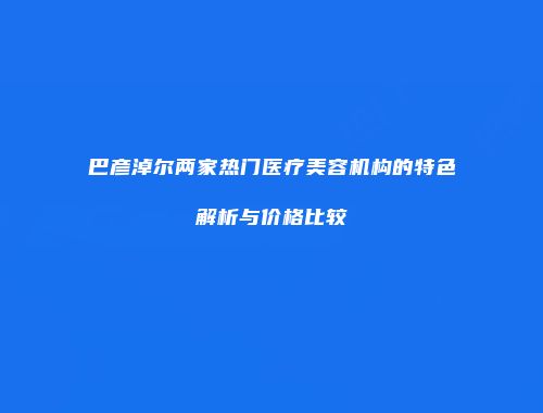 巴彦淖尔两家热门医疗美容机构的特色解析与价格比较