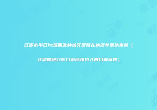 辽源市半口ht瑞西欧种植牙医院在榜名单重磅来袭（辽源皓雅口腔门诊部强势入围口碑获赞）