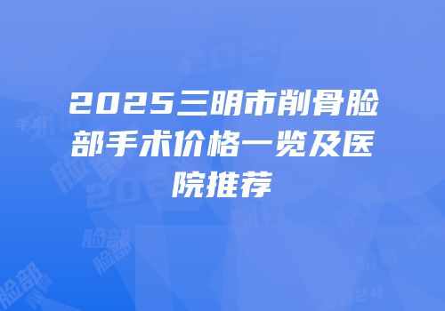 2025三明市削骨脸部手术价格一览及医院推荐