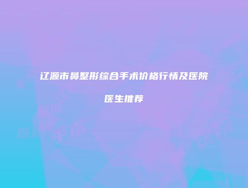 辽源市鼻整形综合手术价格行情及医院医生推荐