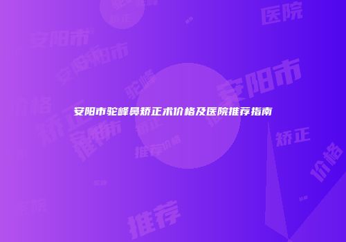 安阳市驼峰鼻矫正术价格及医院推荐指南