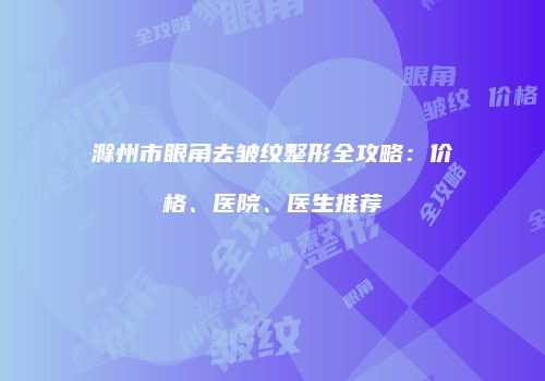滁州市眼角去皱纹整形全攻略：价格、医院、医生推荐