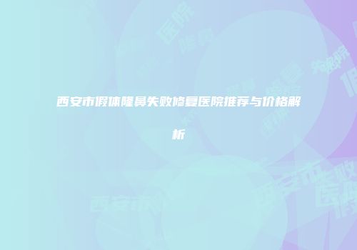 西安市假体隆鼻失败修复医院推荐与价格解析