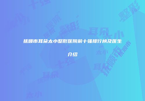抚顺市耳朵太小整形医院前十强排行榜及医生介绍