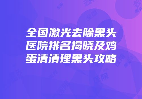 全国激光去除黑头医院排名揭晓及鸡蛋清清理黑头攻略