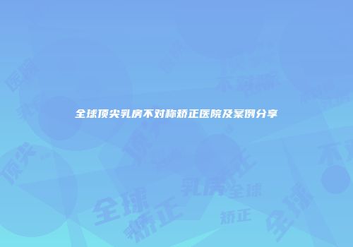 全球顶尖乳房不对称矫正医院及案例分享