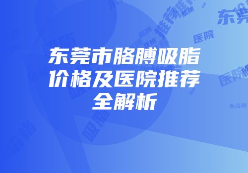 东莞市胳膊吸脂价格及医院推荐全解析