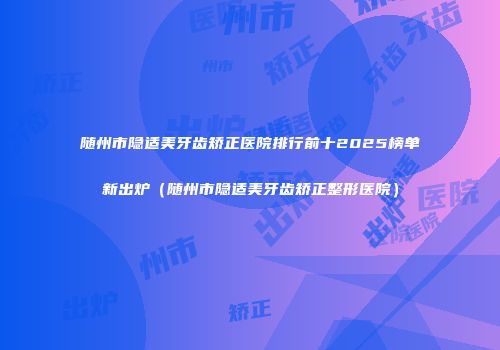 随州市隐适美牙齿矫正医院排行前十2025榜单新出炉（随州市隐适美牙齿矫正整形医院）