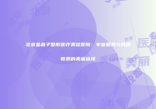 北京金燕子整形医疗美容医院：专业服务与合理收费的美丽选择