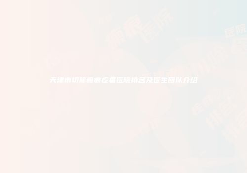 天津市切除瘢痕疙瘩医院排名及医生团队介绍