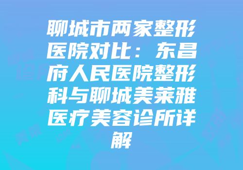 聊城市两家整形医院对比：东昌府人民医院整形科与聊城美莱雅医疗美容诊所详解