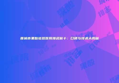 晋城市果酸祛斑医院排名前十：口碑与技术大揭秘
