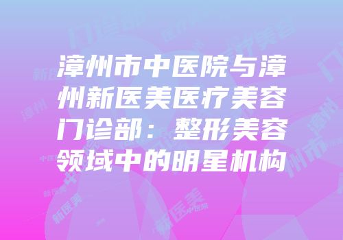 漳州市中医院与漳州新医美医疗美容门诊部：整形美容领域中的明星机构