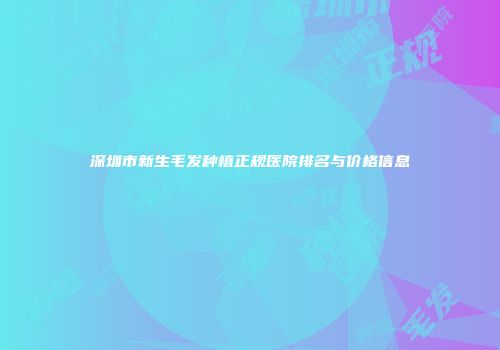 深圳市新生毛发种植正规医院排名与价格信息