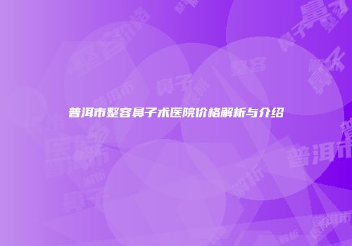 普洱市整容鼻子术医院价格解析与介绍