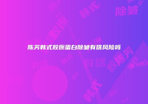 陈芳韩式胶原蛋白除皱有啥风险吗