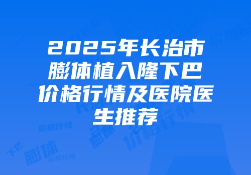2025年长治市膨体植入隆下巴价格行情及医院医生推荐