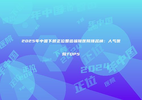 2025年中国下颌正位智齿拔除医院排名榜：人气医院TOP5