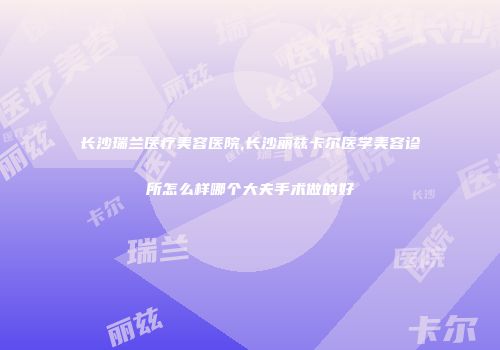 长沙瑞兰医疗美容医院,长沙丽兹卡尔医学美容诊所怎么样哪个大夫手术做的好