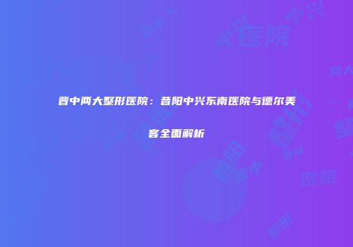 晋中两大整形医院：昔阳中兴东南医院与德尔美客全面解析