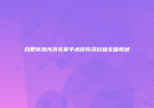 合肥市激光洗乳晕手术医院及价格全面概述