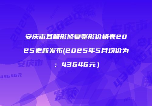 安庆市耳畸形修复整形价格表2025更新发布(2025年5月均价为：43646元）