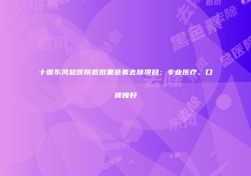 十堰东风总医院痘斑黑色素去除项目：专业医疗，口碑良好
