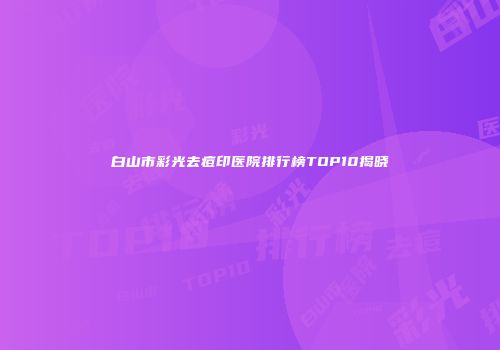 白山市彩光去痘印医院排行榜TOP10揭晓
