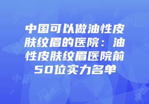中国可以做油性皮肤纹眉的医院：油性皮肤纹眉医院前50位实力名单