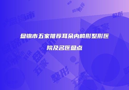 盘锦市五家推荐耳朵内畸形整形医院及名医盘点