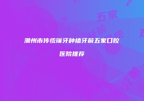 潮州市传统镶牙种植牙前五家口腔医院推荐