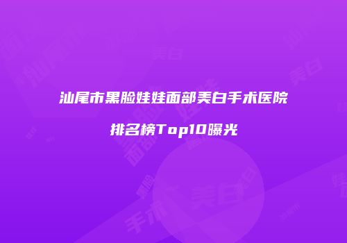 汕尾市黑脸娃娃面部美白手术医院排名榜Top10曝光