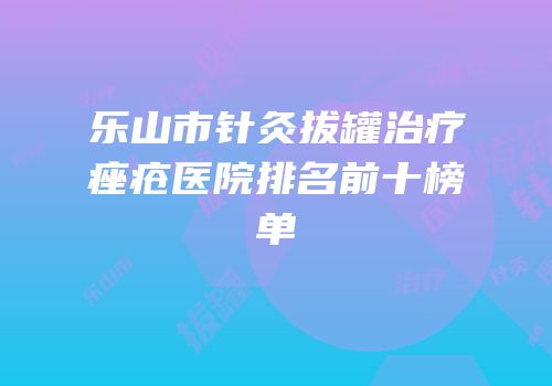乐山市针灸拔罐治疗痤疮医院排名前十榜单