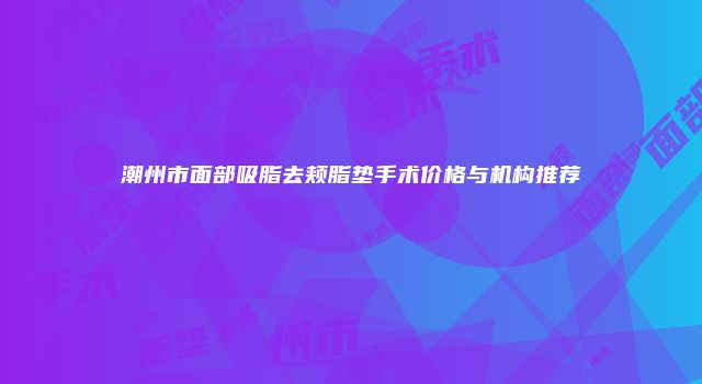 潮州市面部吸脂去颊脂垫手术价格与机构推荐