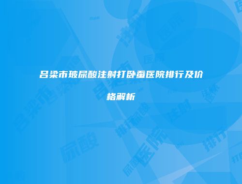 吕梁市玻尿酸注射打卧蚕医院排行及价格解析