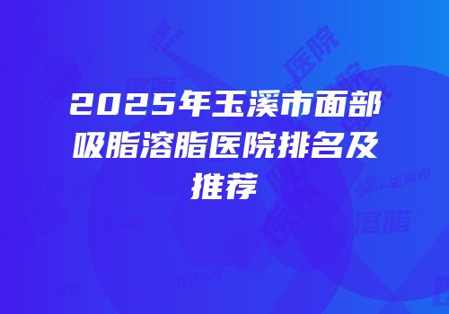 2025年玉溪市面部吸脂溶脂医院排名及推荐