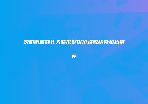 沈阳市耳部先天畸形整形价格解析及机构推荐