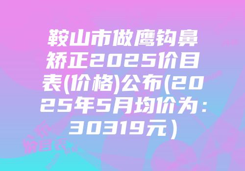 鞍山市做鹰钩鼻矫正2025价目表(价格)公布(2025年5月均价为：30319元）