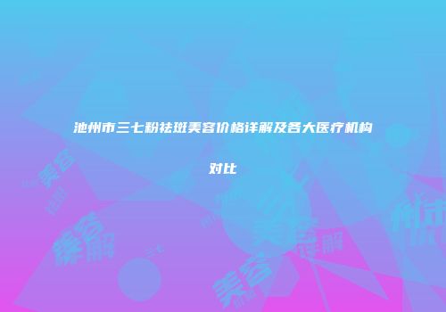 池州市三七粉祛斑美容价格详解及各大医疗机构对比